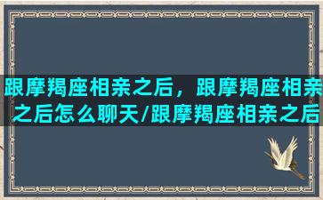 跟摩羯座相亲之后，跟摩羯座相亲之后怎么聊天/跟摩羯座相亲之后，跟摩羯座相亲之后怎么聊天-我的网站