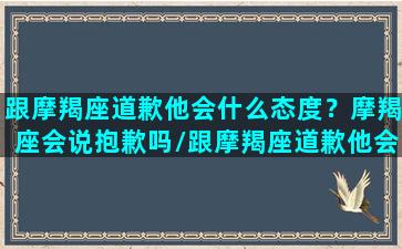 跟摩羯座道歉他会什么态度？摩羯座会说抱歉吗/跟摩羯座道歉他会什么态度？摩羯座会说抱歉吗-我的网站