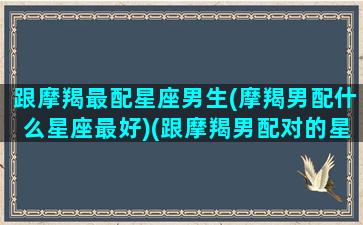 跟摩羯最配星座男生(摩羯男配什么星座最好)(跟摩羯男配对的星座配对)