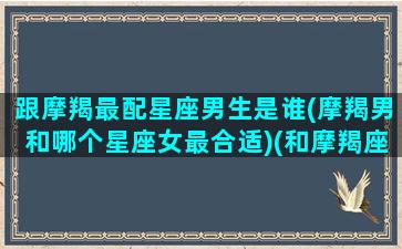 跟摩羯最配星座男生是谁(摩羯男和哪个星座女最合适)(和摩羯座男最配的星座女)