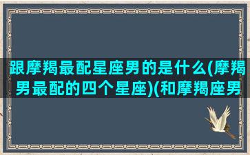 跟摩羯最配星座男的是什么(摩羯男最配的四个星座)(和摩羯座男最配的星座女)