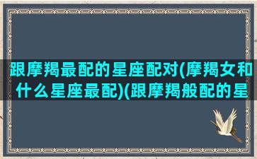 跟摩羯最配的星座配对(摩羯女和什么星座最配)(跟摩羯般配的星座)