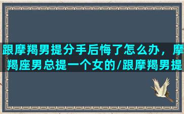 跟摩羯男提分手后悔了怎么办，摩羯座男总提一个女的/跟摩羯男提分手后悔了怎么办，摩羯座男总提一个女的-我的网站