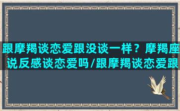 跟摩羯谈恋爱跟没谈一样？摩羯座说反感谈恋爱吗/跟摩羯谈恋爱跟没谈一样？摩羯座说反感谈恋爱吗-我的网站