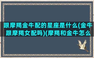 跟摩羯金牛配的星座是什么(金牛跟摩羯女配吗)(摩羯和金牛怎么相处)