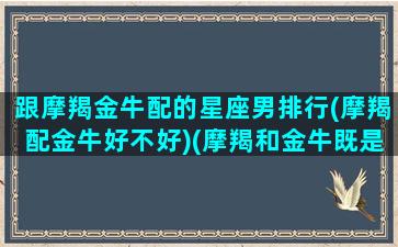 跟摩羯金牛配的星座男排行(摩羯配金牛好不好)(摩羯和金牛既是绝配又是死克)