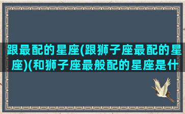 跟最配的星座(跟狮子座最配的星座)(和狮子座最般配的星座是什么星座)