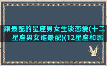 跟最配的星座男女生谈恋爱(十二星座男女谁最配)(12星座和哪个星座最配谈恋爱)