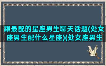 跟最配的星座男生聊天话题(处女座男生配什么星座)(处女座男生和什么星座男生关系好)