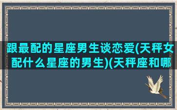 跟最配的星座男生谈恋爱(天秤女配什么星座的男生)(天秤座和哪个男明星最配)