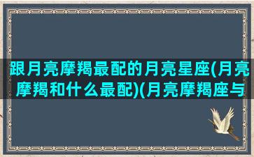 跟月亮摩羯最配的月亮星座(月亮摩羯和什么最配)(月亮摩羯座与月亮什么星座配)