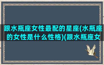 跟水瓶座女性最配的星座(水瓶座的女性是什么性格)(跟水瓶座女最配的星座配对)