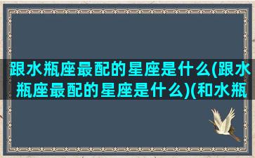 跟水瓶座最配的星座是什么(跟水瓶座最配的星座是什么)(和水瓶座最配的星座)