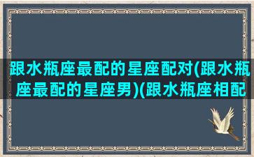 跟水瓶座最配的星座配对(跟水瓶座最配的星座男)(跟水瓶座相配的星座)