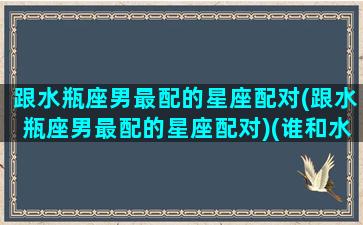 跟水瓶座男最配的星座配对(跟水瓶座男最配的星座配对)(谁和水瓶座男生最配)