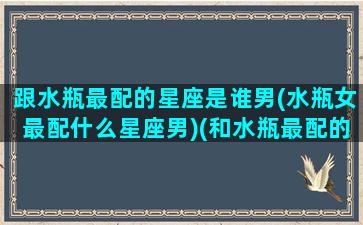 跟水瓶最配的星座是谁男(水瓶女最配什么星座男)(和水瓶最配的星座男)