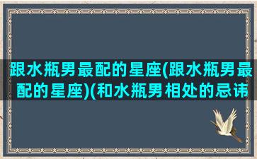 跟水瓶男最配的星座(跟水瓶男最配的星座)(和水瓶男相处的忌讳)