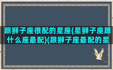 跟狮子座很配的星座(星狮子座跟什么座最配)(跟狮子座最配的星座配对)