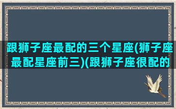 跟狮子座最配的三个星座(狮子座最配星座前三)(跟狮子座很配的星座)