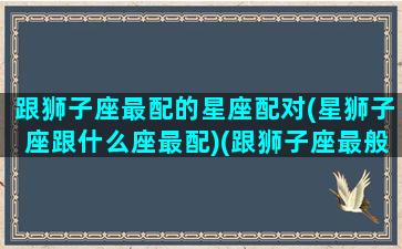 跟狮子座最配的星座配对(星狮子座跟什么座最配)(跟狮子座最般配的星座)