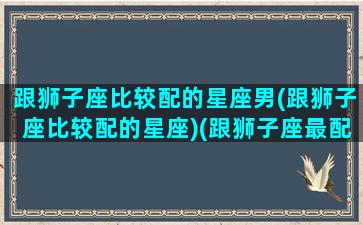 跟狮子座比较配的星座男(跟狮子座比较配的星座)(跟狮子座最配的星座配对)