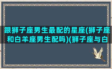 跟狮子座男生最配的星座(狮子座和白羊座男生配吗)(狮子座与白羊座男相配吗)