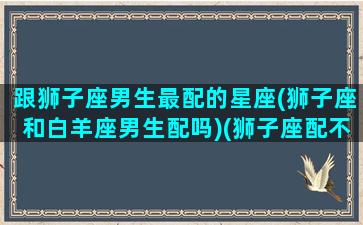 跟狮子座男生最配的星座(狮子座和白羊座男生配吗)(狮子座配不配白羊座)