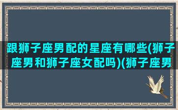 跟狮子座男配的星座有哪些(狮子座男和狮子座女配吗)(狮子座男和狮子座男合适吗)