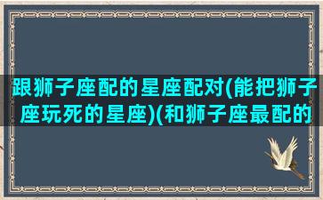 跟狮子座配的星座配对(能把狮子座玩死的星座)(和狮子座最配的星座排名)