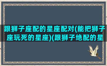 跟狮子座配的星座配对(能把狮子座玩死的星座)(跟狮子绝配的星座)