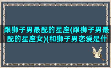 跟狮子男最配的星座(跟狮子男最配的星座女)(和狮子男恋爱是什么体验)