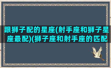 跟狮子配的星座(射手座和狮子星座最配)(狮子座和射手座的匹配率)