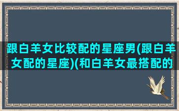 跟白羊女比较配的星座男(跟白羊女配的星座)(和白羊女最搭配的三个星座)