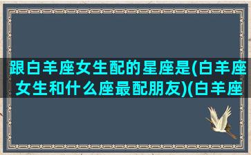 跟白羊座女生配的星座是(白羊座女生和什么座最配朋友)(白羊座女跟什么星座最配对)