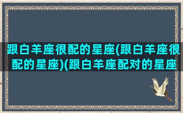 跟白羊座很配的星座(跟白羊座很配的星座)(跟白羊座配对的星座)