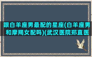 跟白羊座男最配的星座(白羊座男和摩羯女配吗)(武汉医院郑直医生)