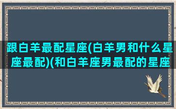 跟白羊最配星座(白羊男和什么星座最配)(和白羊座男最配的星座配对)