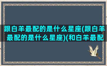 跟白羊最配的是什么星座(跟白羊最配的是什么星座)(和白羊最配的是什么星座配对)