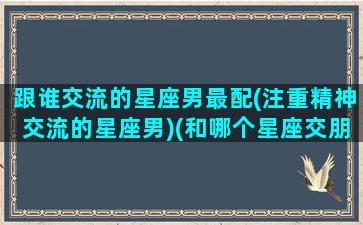 跟谁交流的星座男最配(注重精神交流的星座男)(和哪个星座交朋友)