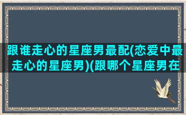 跟谁走心的星座男最配(恋爱中最走心的星座男)(跟哪个星座男在一起最幸福)