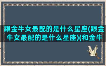 跟金牛女最配的是什么星座(跟金牛女最配的是什么星座)(和金牛座女生最配的星座配对)