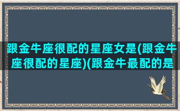 跟金牛座很配的星座女是(跟金牛座很配的星座)(跟金牛最配的是什么星座)