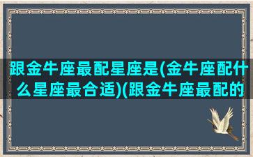 跟金牛座最配星座是(金牛座配什么星座最合适)(跟金牛座最配的是什么)