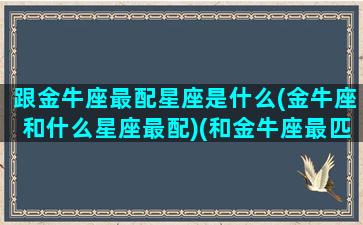 跟金牛座最配星座是什么(金牛座和什么星座最配)(和金牛座最匹配的星座是什么)