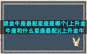 跟金牛座最配星座是哪个(上升金牛座和什么星座最配)(上升金牛最佳配对)