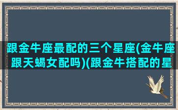 跟金牛座最配的三个星座(金牛座跟天蝎女配吗)(跟金牛搭配的星座)