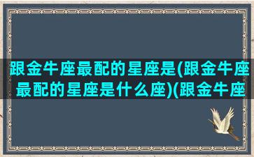 跟金牛座最配的星座是(跟金牛座最配的星座是什么座)(跟金牛座最般配的星座)