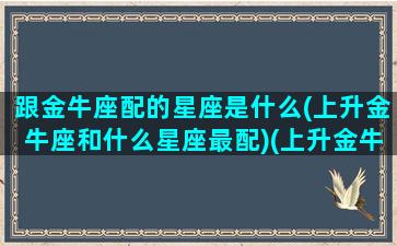 跟金牛座配的星座是什么(上升金牛座和什么星座最配)(上升金牛最佳配对)