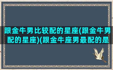 跟金牛男比较配的星座(跟金牛男配的星座)(跟金牛座男最配的是什么星座)