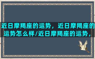 近日摩羯座的运势，近日摩羯座的运势怎么样/近日摩羯座的运势，近日摩羯座的运势怎么样-我的网站